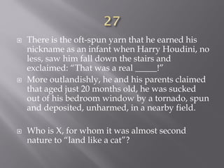  There is the oft-spun yarn that he earned his
nickname as an infant when Harry Houdini, no
less, saw him fall down the stairs and
exclaimed: “That was a real _____!”
 More outlandishly, he and his parents claimed
that aged just 20 months old, he was sucked
out of his bedroom window by a tornado, spun
and deposited, unharmed, in a nearby field.
 Who is X, for whom it was almost second
nature to “land like a cat”?
 