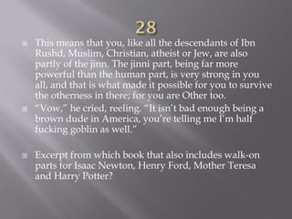  This means that you, like all the descendants of Ibn
Rushd, Muslim, Christian, atheist or Jew, are also
partly of the jinn. The jinni part, being far more
powerful than the human part, is very strong in you
all, and that is what made it possible for you to survive
the otherness in there; for you are Other too.
 “Vow,” he cried, reeling. “It isn’t bad enough being a
brown dude in America, you’re telling me I’m half
fucking goblin as well.”
 Excerpt from which book that also includes walk-on
parts for Isaac Newton, Henry Ford, Mother Teresa
and Harry Potter?
 