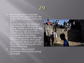  Recent pics show migrants
waiting to be registered by the
police after arriving at the port
of X.
 Homer refers to the island as
"Macaros edos", the seat of
Macar. Hittite records from the
Late Bronze Age name the
island Lazpa and must have
considered its population
significant enough to allow the
Hittites to "borrow their gods"
(presumably idols) to cure their
king when the local gods were
not forthcoming.
 What is X, also a tourist
destination for a certain group
of people.
 