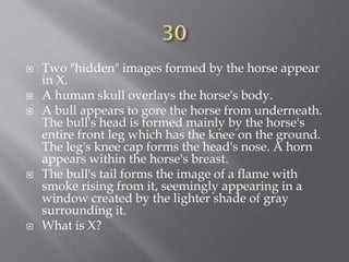  Two "hidden" images formed by the horse appear
in X.
 A human skull overlays the horse's body.
 A bull appears to gore the horse from underneath.
The bull's head is formed mainly by the horse's
entire front leg which has the knee on the ground.
The leg's knee cap forms the head's nose. A horn
appears within the horse's breast.
 The bull's tail forms the image of a flame with
smoke rising from it, seemingly appearing in a
window created by the lighter shade of gray
surrounding it.
 What is X?
 