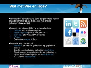 Wat  met  Wie  en  Hoe? In een actief netwerk wordt door de gebruikers op een of andere manier  content  gedeeld met andere gebruikers ( interactie ).  Content kan uit verschillende vormen bestaan: Updates   van profielenpagina's Beeld en geluid   (foto's, film, MP3's).  Microblog   (de WieWatWaar items) Weblog Geplaatste  vragen   in fora Interactie kan bestaan uit: Reacties  van andere gebruikers op geplaatste content Directe reacties tussen gebruikers  onderling . Direct contact tussen beheerder en gebruikers,  bijvoorbeeld via een periodieke  nieuwsbrief .  IRL, oftewel  In Real Life . 