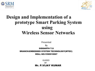 Design and Implementation of a  prototype Smart Parking System    using    Wireless Sensor Networks Presented By SIDDARTH T.S BRANCH:EMBEDDED SYSTEM TECHNOLOGY(MTEC)  ROLL NO:1590910067 GUIDED  BY Mr. P.VIJAY KUMAR 