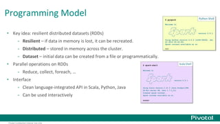 Programming Model 
• Key idea: resilient distributed datasets (RDDs) 
- Resilient – if data in memory is lost, it can be recreated. 
- Distributed – stored in memory across the cluster. 
- Dataset – initial data can be created from a file or programmatically. 
• Parallel operations on RDDs 
- Reduce, collect, foreach, … 
• Interface 
- Clean language-integrated API in Scala, Python, Java 
- Can be used interactively 
Pivotal Confidential–Internal Use Only 
 