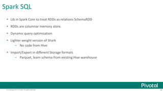 Spark SQL 
 Lib in Spark Core to treat RDDs as relations SchemaRDD 
 RDDs are columnar memory store. 
 Dynamic query optimization 
 Lighter weight version of Shark 
– No code from Hive 
 Import/Export in different Storage formats 
– Parquet, learn schema from existing Hive warehouse 
© Copyright 2013 Pivotal. All rights reserved. 18 
 