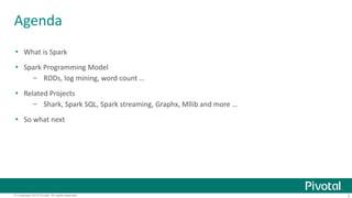 Agenda 
 What is Spark 
 Spark Programming Model 
– RDDs, log mining, word count … 
 Related Projects 
– Shark, Spark SQL, Spark streaming, Graphx, Mllib and more … 
 So what next 
© Copyright 2013 Pivotal. All rights reserved. 2 
 