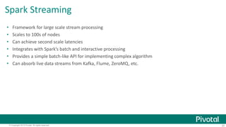 Spark Streaming 
• Framework for large scale stream processing 
• Scales to 100s of nodes 
• Can achieve second scale latencies 
• Integrates with Spark’s batch and interactive processing 
• Provides a simple batch-like API for implementing complex algorithm 
• Can absorb live data streams from Kafka, Flume, ZeroMQ, etc. 
© Copyright 2013 Pivotal. All rights reserved. 20 
 