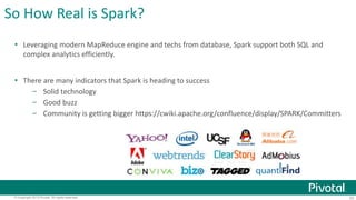 So How Real is Spark? 
 Leveraging modern MapReduce engine and techs from database, Spark support both SQL and 
complex analytics efficiently. 
 There are many indicators that Spark is heading to success 
– Solid technology 
– Good buzz 
– Community is getting bigger https://cwiki.apache.org/confluence/display/SPARK/Committers 
© Copyright 2013 Pivotal. All rights reserved. 33 
 