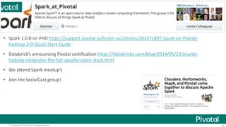  Spark 1.0.0 on PHD https://support.pivotal.io/hc/en-us/articles/203271897-Spark-on-Pivotal- 
Hadoop-2-0-Quick-Start-Guide 
 Databrick’s announcing Pivotal certification https://databricks.com/blog/2014/05/23/pivotal-hadoop- 
integrates-the-full-apache-spark-stack.html 
 We attend Spark meetup’s 
 Join the SocialCast group! 
© Copyright 2013 Pivotal. All rights reserved. 35 
 