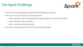 The Spark Challenge 
• Data size is growing MapReduce greatly simplified big data analysis 
• But as soon as it got popular, users wanted more: 
- More complex, multi-stage applications (graph algorithms, machine learning) 
- More interactive ad-hoc queries 
- More real-time online processing 
• All of these apps require fast data sharing across parallel jobs 
Pivotal Confidential–Internal Use Only 
 