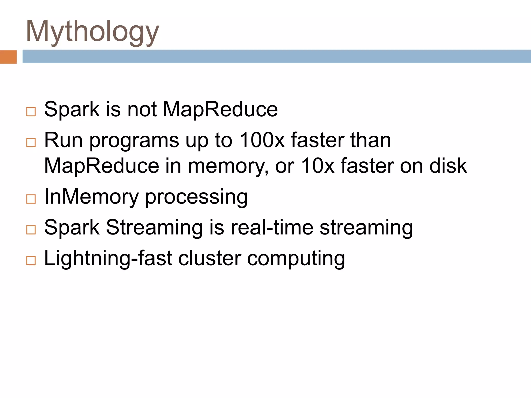 Mythology
 Spark is not MapReduce
 Run programs up to 100x faster than
MapReduce in memory, or 10x faster on disk
 InMemory processing
 Spark Streaming is real-time streaming
 Lightning-fast cluster computing
 