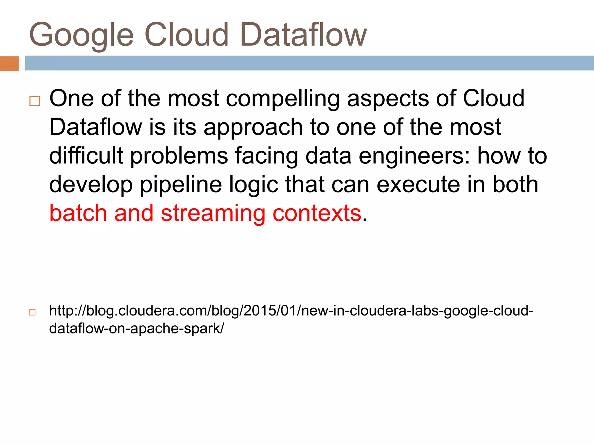 Google Cloud Dataflow
 One of the most compelling aspects of Cloud
Dataflow is its approach to one of the most
difficult problems facing data engineers: how to
develop pipeline logic that can execute in both
batch and streaming contexts.
 http://blog.cloudera.com/blog/2015/01/new-in-cloudera-labs-google-cloud-
dataflow-on-apache-spark/
 