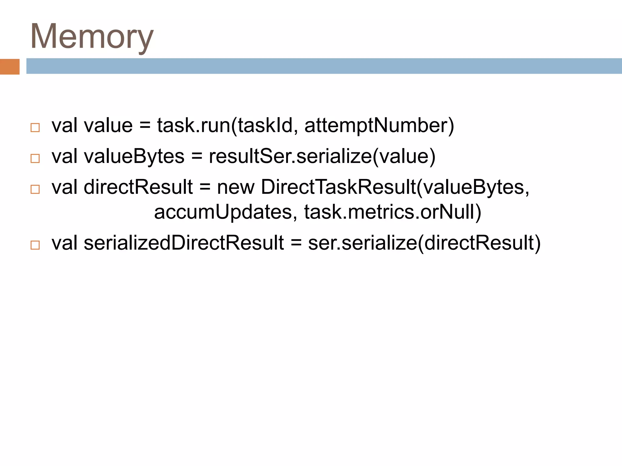Memory
 val value = task.run(taskId, attemptNumber)
 val valueBytes = resultSer.serialize(value)
 val directResult = new DirectTaskResult(valueBytes,
accumUpdates, task.metrics.orNull)
 val serializedDirectResult = ser.serialize(directResult)
 