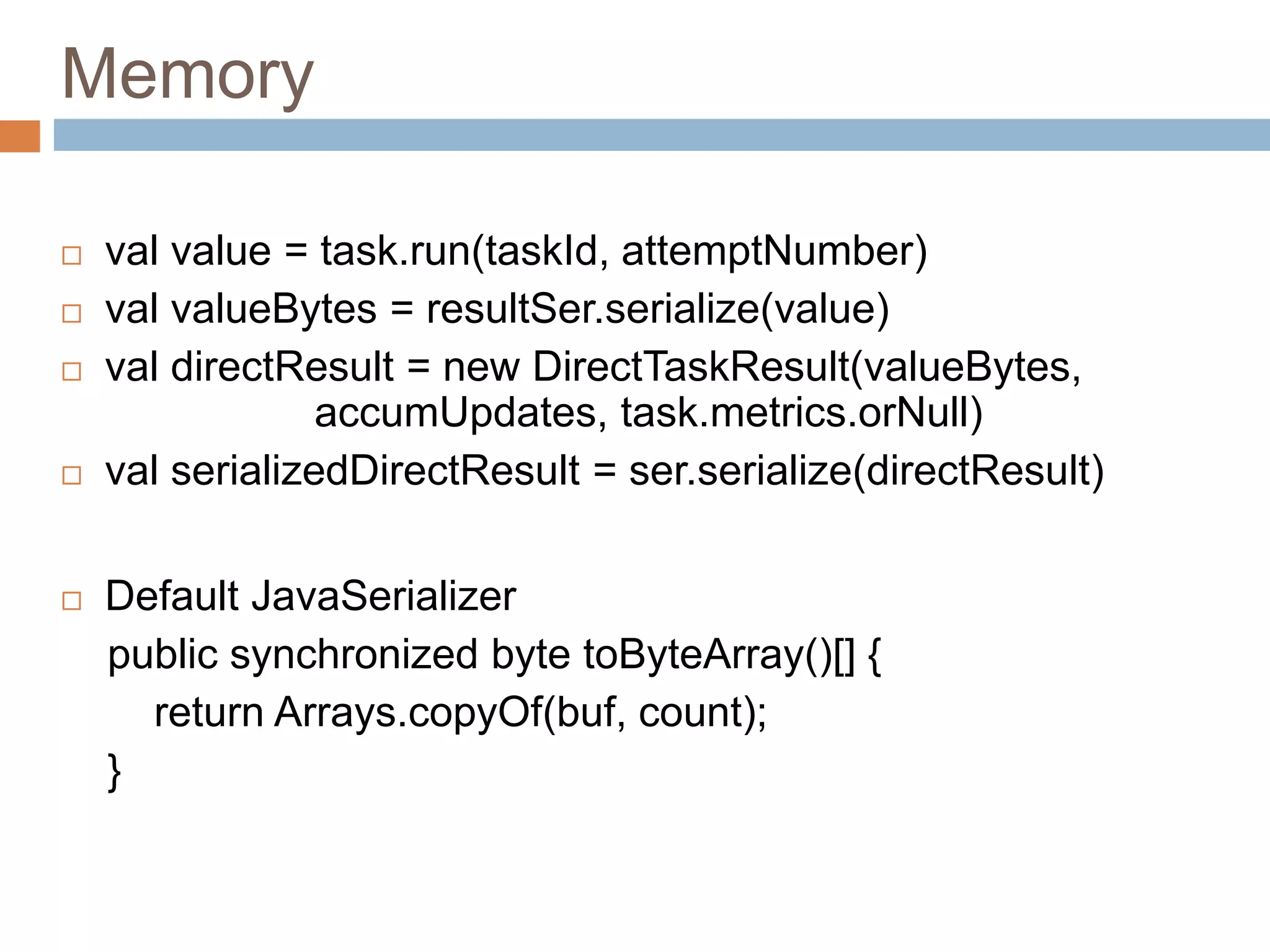 Memory
 val value = task.run(taskId, attemptNumber)
 val valueBytes = resultSer.serialize(value)
 val directResult = new DirectTaskResult(valueBytes,
accumUpdates, task.metrics.orNull)
 val serializedDirectResult = ser.serialize(directResult)
 Default JavaSerializer
public synchronized byte toByteArray()[] {
return Arrays.copyOf(buf, count);
}
 