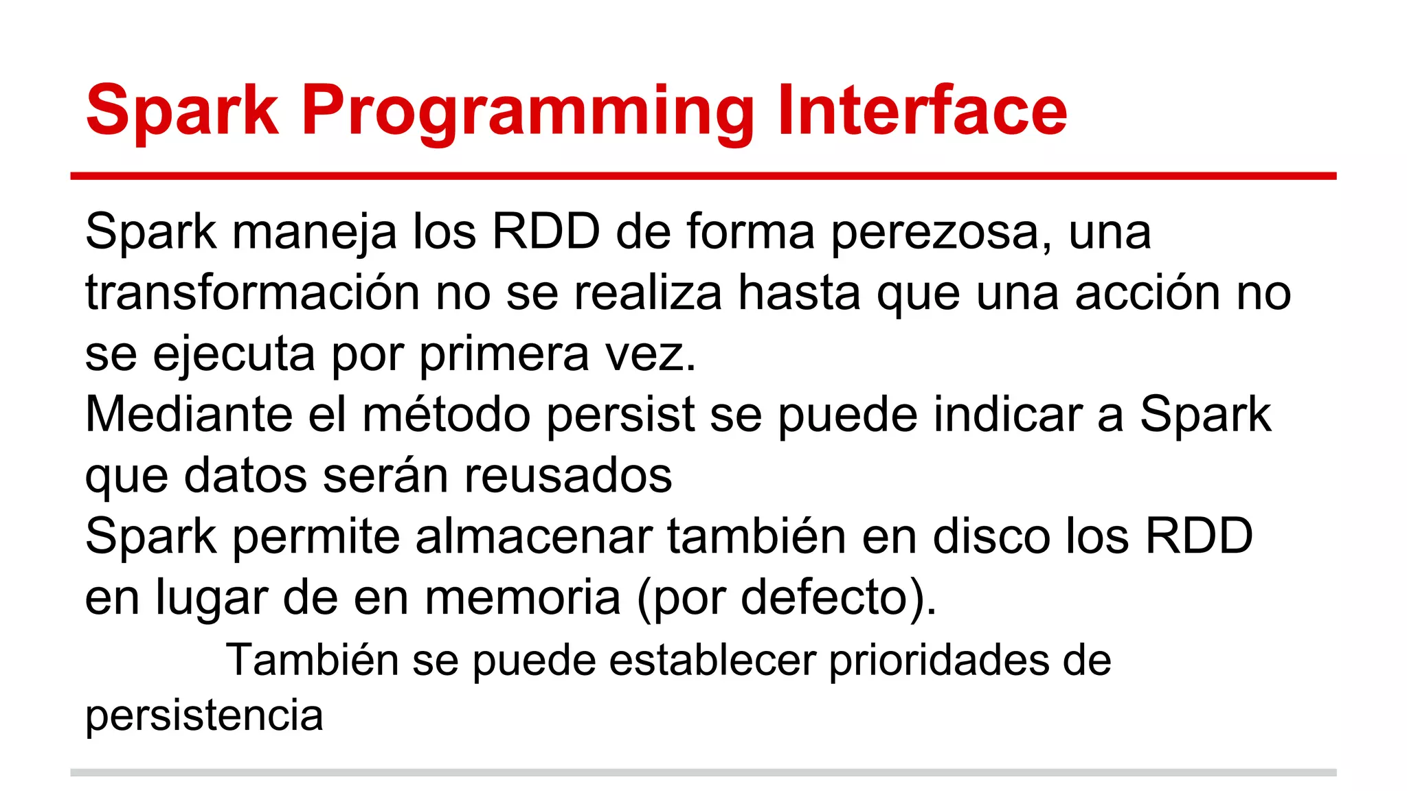 Spark Programming Interface
Spark maneja los RDD de forma perezosa, una
transformación no se realiza hasta que una acción no
se ejecuta por primera vez.
Mediante el método persist se puede indicar a Spark
que datos serán reusados
Spark permite almacenar también en disco los RDD
en lugar de en memoria (por defecto).
También se puede establecer prioridades de
persistencia
 