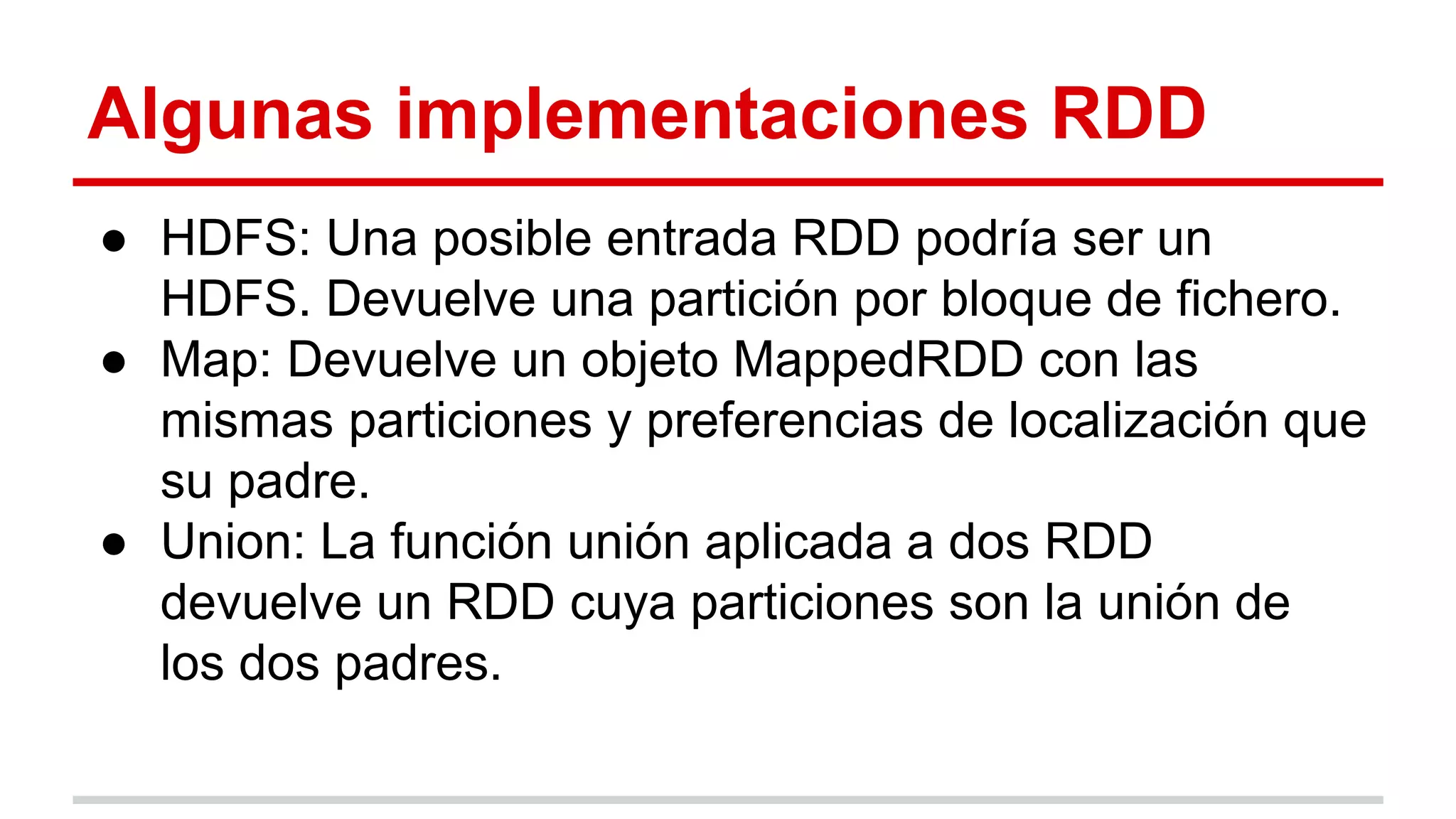 Algunas implementaciones RDD
● HDFS: Una posible entrada RDD podría ser un
HDFS. Devuelve una partición por bloque de fichero.
● Map: Devuelve un objeto MappedRDD con las
mismas particiones y preferencias de localización que
su padre.
● Union: La función unión aplicada a dos RDD
devuelve un RDD cuya particiones son la unión de
los dos padres.
 
