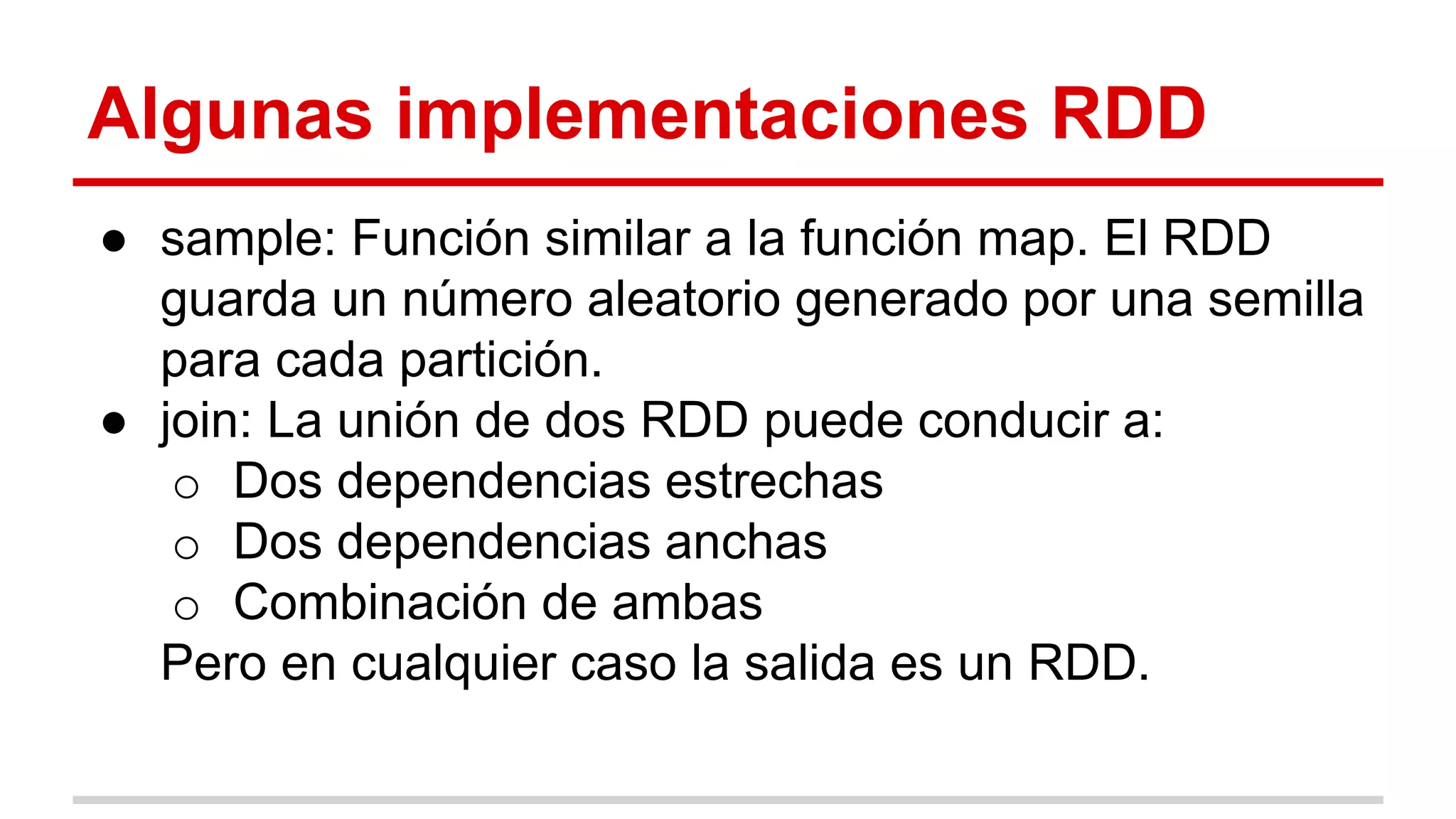 Algunas implementaciones RDD
● sample: Función similar a la función map. El RDD
guarda un número aleatorio generado por una semilla
para cada partición.
● join: La unión de dos RDD puede conducir a:
o Dos dependencias estrechas
o Dos dependencias anchas
o Combinación de ambas
Pero en cualquier caso la salida es un RDD.
 