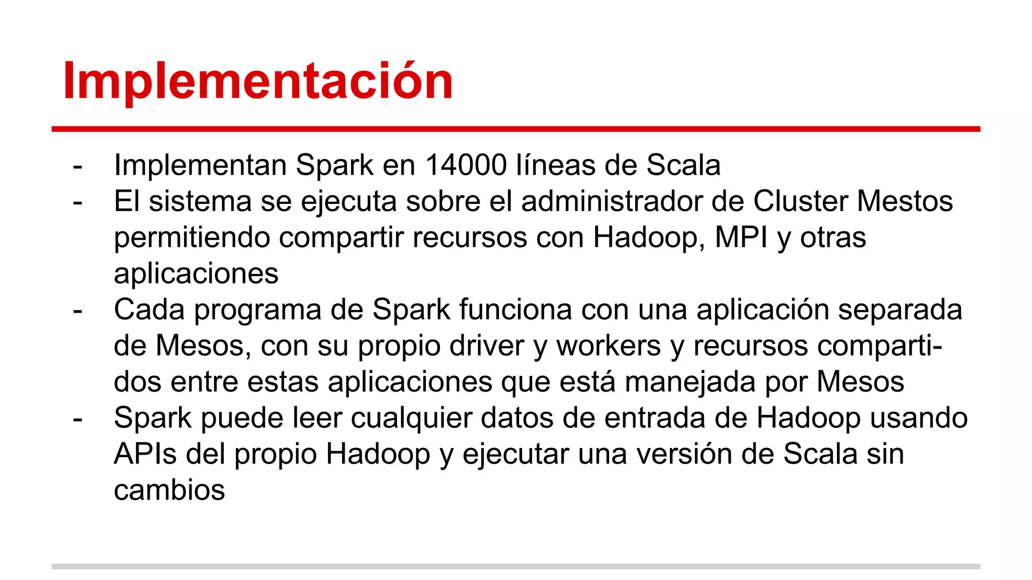 Implementación
- Implementan Spark en 14000 líneas de Scala
- El sistema se ejecuta sobre el administrador de Cluster Mestos
permitiendo compartir recursos con Hadoop, MPI y otras
aplicaciones
- Cada programa de Spark funciona con una aplicación separada
de Mesos, con su propio driver y workers y recursos comparti-
dos entre estas aplicaciones que está manejada por Mesos
- Spark puede leer cualquier datos de entrada de Hadoop usando
APIs del propio Hadoop y ejecutar una versión de Scala sin
cambios
 