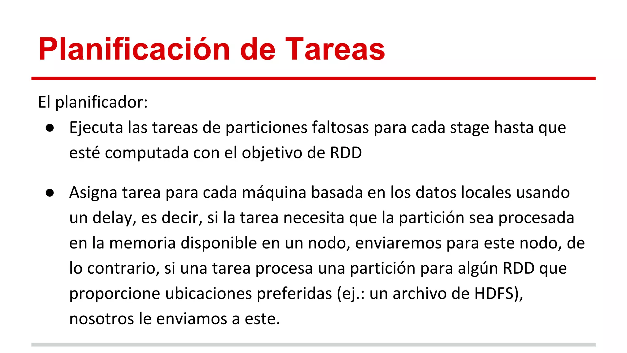 Planificación de Tareas
El planificador:
● Ejecuta las tareas de particiones faltosas para cada stage hasta que
esté computada con el objetivo de RDD
● Asigna tarea para cada máquina basada en los datos locales usando
un delay, es decir, si la tarea necesita que la partición sea procesada
en la memoria disponible en un nodo, enviaremos para este nodo, de
lo contrario, si una tarea procesa una partición para algún RDD que
proporcione ubicaciones preferidas (ej.: un archivo de HDFS),
nosotros le enviamos a este.
 