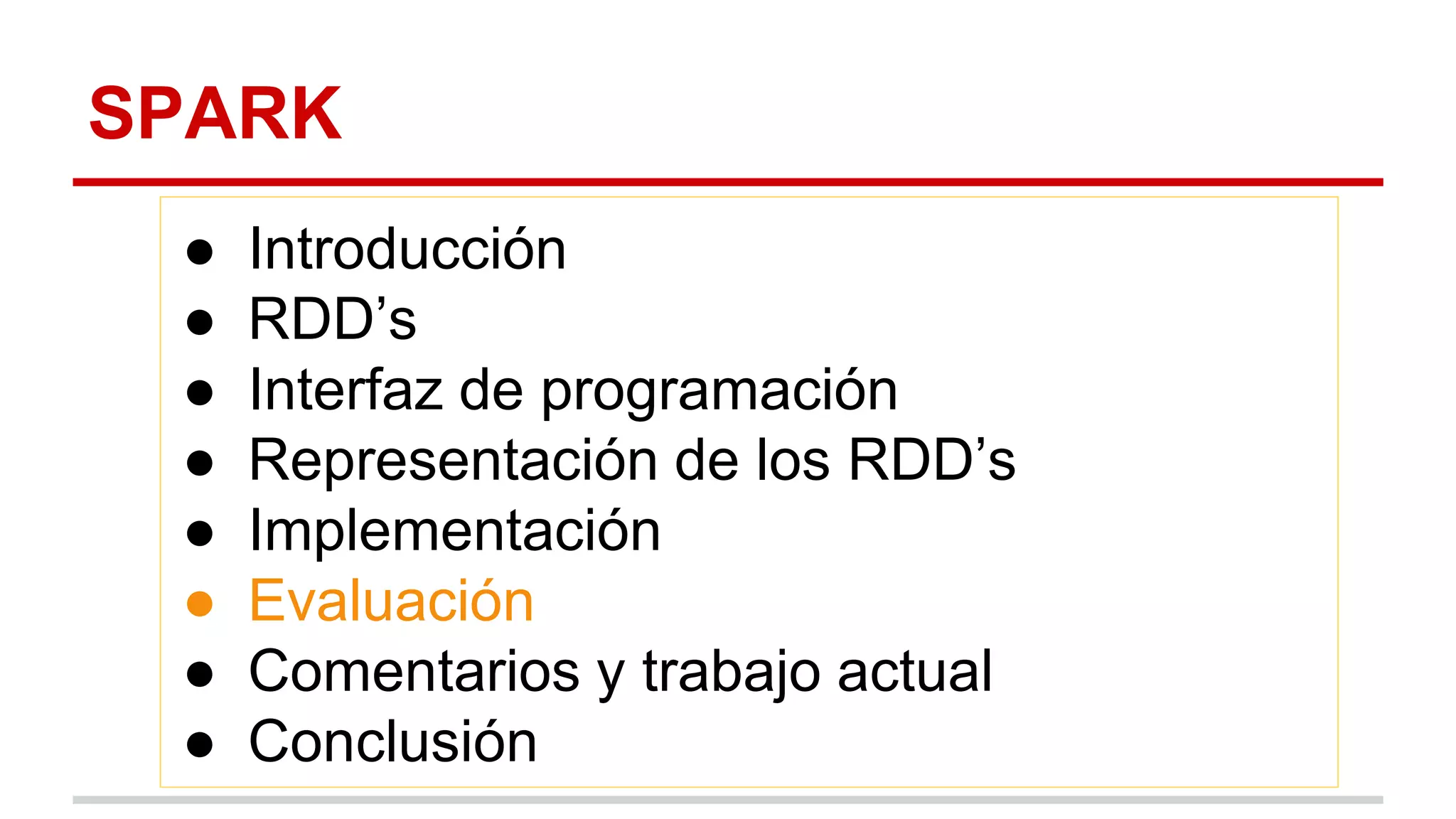 SPARK
● Introducción
● RDD’s
● Interfaz de programación
● Representación de los RDD’s
● Implementación
● Evaluación
● Comentarios y trabajo actual
● Conclusión
 