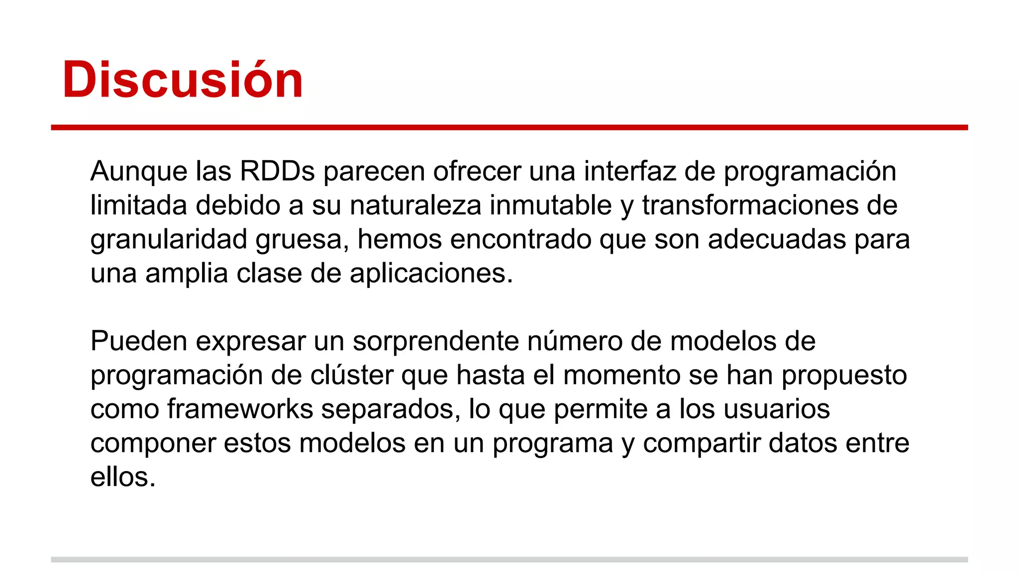 Discusión
Aunque las RDDs parecen ofrecer una interfaz de programación
limitada debido a su naturaleza inmutable y transformaciones de
granularidad gruesa, hemos encontrado que son adecuadas para
una amplia clase de aplicaciones.
Pueden expresar un sorprendente número de modelos de
programación de clúster que hasta el momento se han propuesto
como frameworks separados, lo que permite a los usuarios
componer estos modelos en un programa y compartir datos entre
ellos.
 