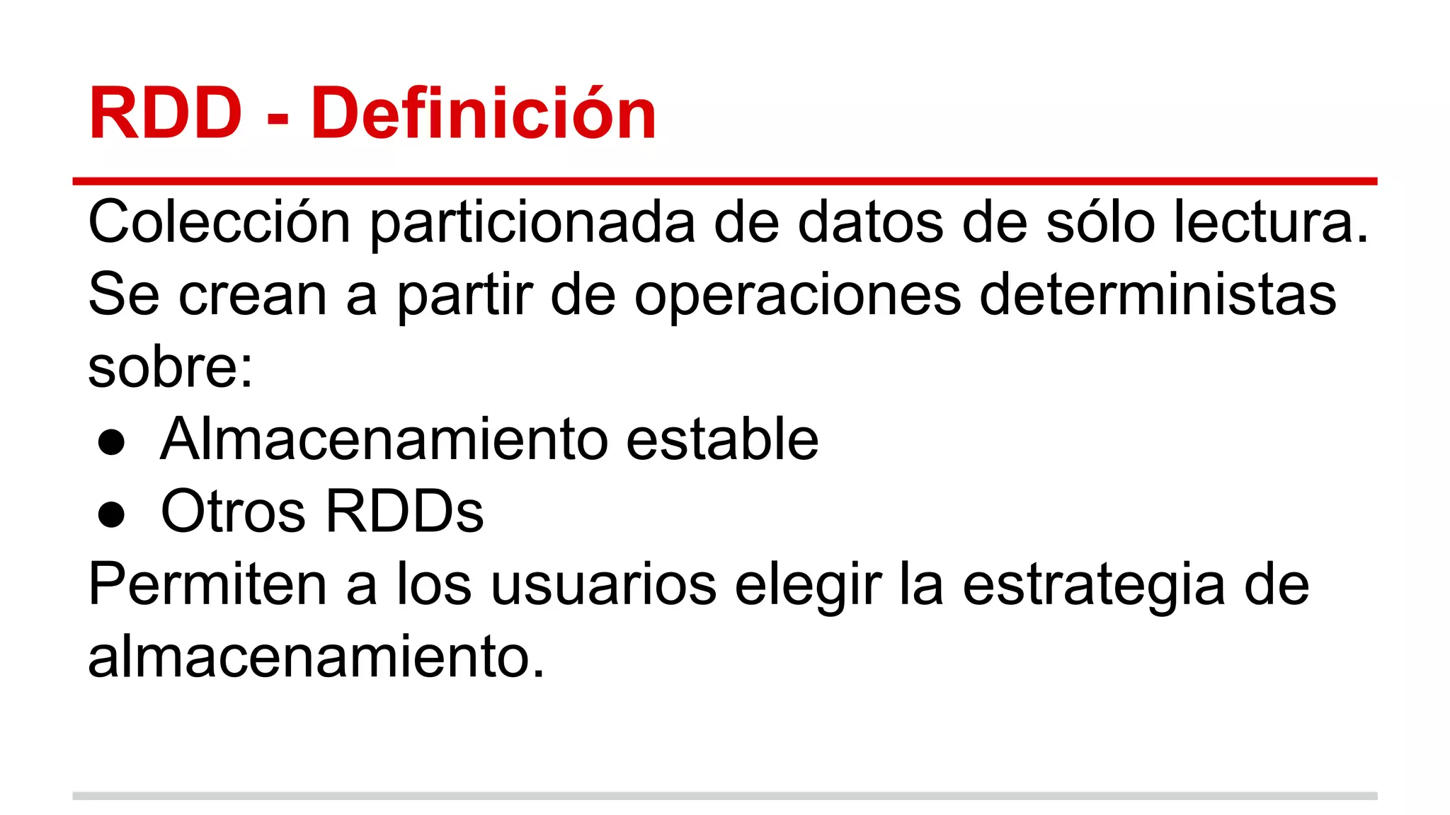 RDD - Definición
Colección particionada de datos de sólo lectura.
Se crean a partir de operaciones deterministas
sobre:
● Almacenamiento estable
● Otros RDDs
Permiten a los usuarios elegir la estrategia de
almacenamiento.
 