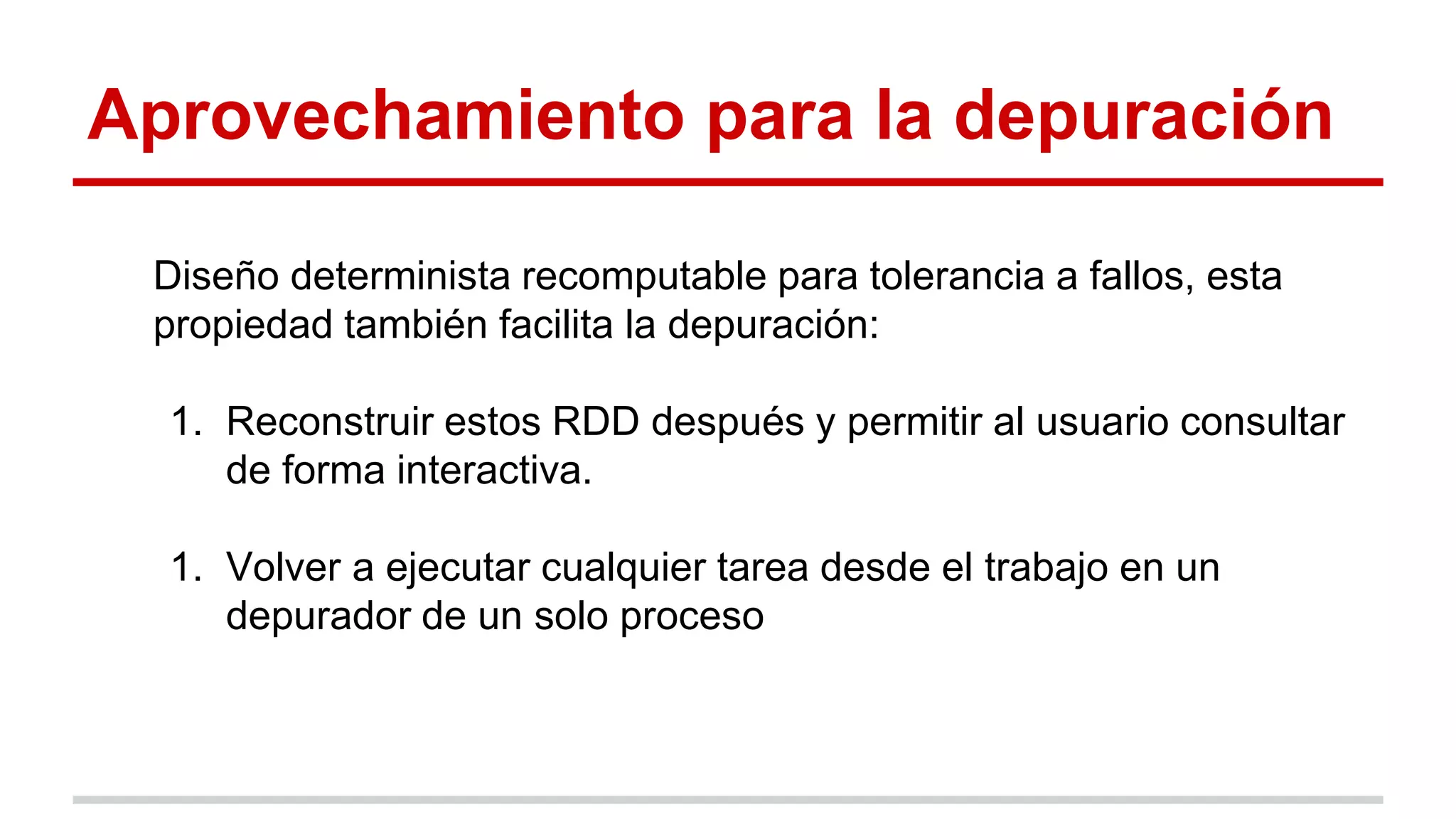 Aprovechamiento para la depuración
Diseño determinista recomputable para tolerancia a fallos, esta
propiedad también facilita la depuración:
1. Reconstruir estos RDD después y permitir al usuario consultar
de forma interactiva.
1. Volver a ejecutar cualquier tarea desde el trabajo en un
depurador de un solo proceso
 