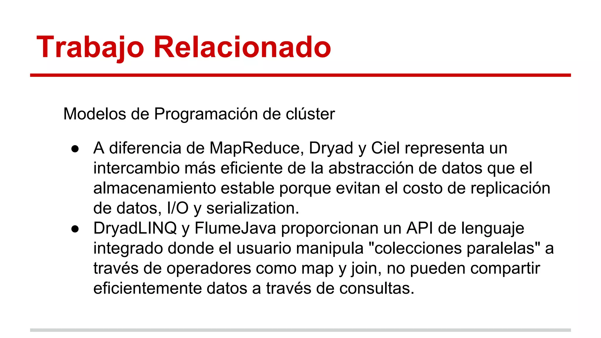 Trabajo Relacionado
Modelos de Programación de clúster
● A diferencia de MapReduce, Dryad y Ciel representa un
intercambio más eficiente de la abstracción de datos que el
almacenamiento estable porque evitan el costo de replicación
de datos, I/O y serialization.
● DryadLINQ y FlumeJava proporcionan un API de lenguaje
integrado donde el usuario manipula "colecciones paralelas" a
través de operadores como map y join, no pueden compartir
eficientemente datos a través de consultas.
 