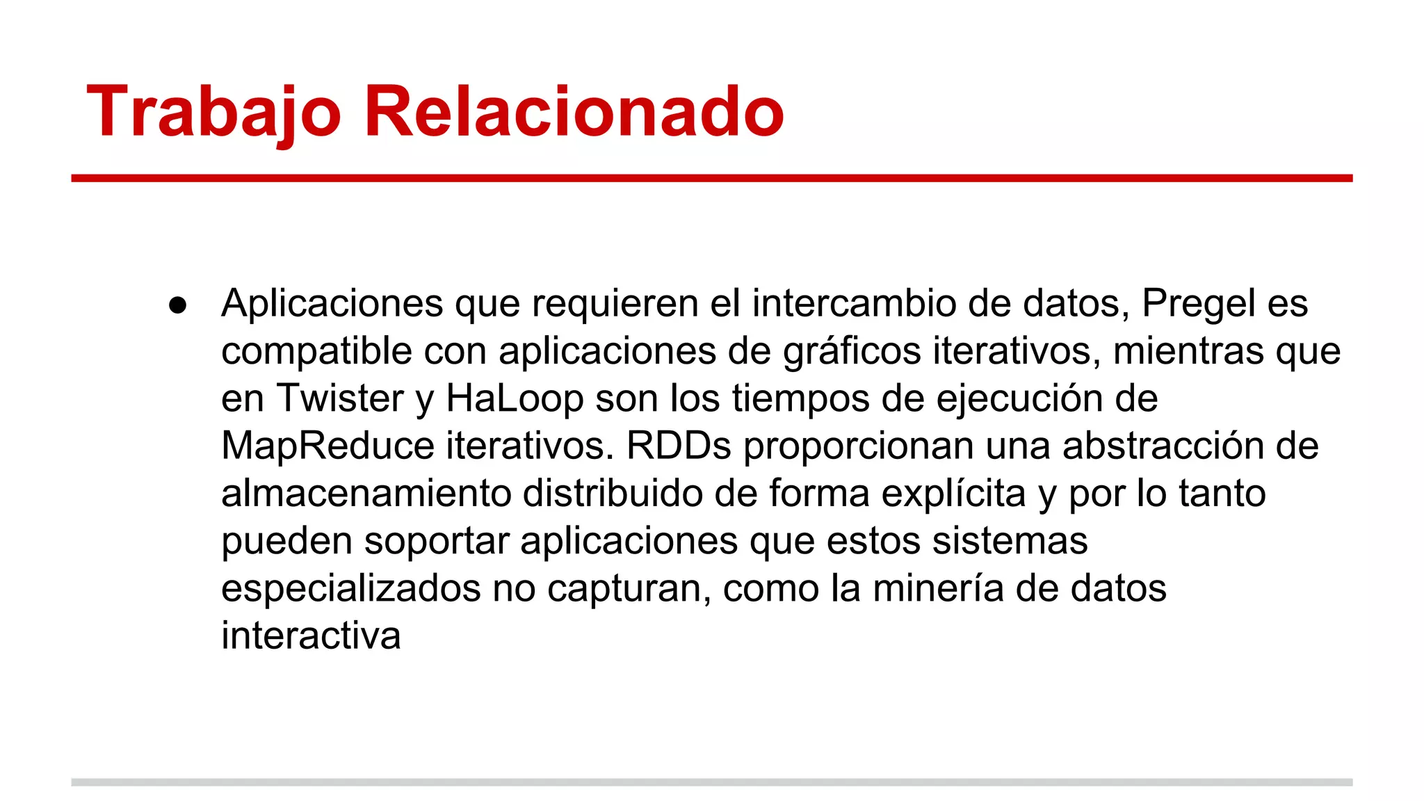 Trabajo Relacionado
● Aplicaciones que requieren el intercambio de datos, Pregel es
compatible con aplicaciones de gráficos iterativos, mientras que
en Twister y HaLoop son los tiempos de ejecución de
MapReduce iterativos. RDDs proporcionan una abstracción de
almacenamiento distribuido de forma explícita y por lo tanto
pueden soportar aplicaciones que estos sistemas
especializados no capturan, como la minería de datos
interactiva
 