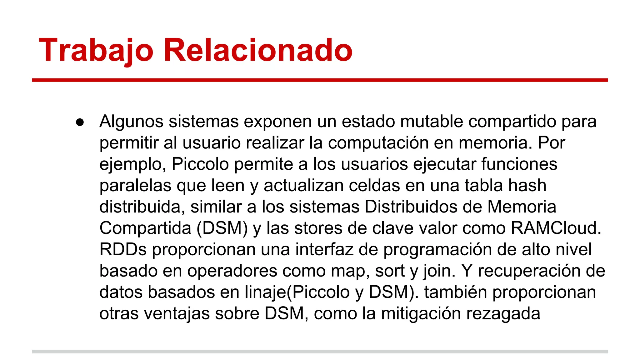 Trabajo Relacionado
● Algunos sistemas exponen un estado mutable compartido para
permitir al usuario realizar la computación en memoria. Por
ejemplo, Piccolo permite a los usuarios ejecutar funciones
paralelas que leen y actualizan celdas en una tabla hash
distribuida, similar a los sistemas Distribuidos de Memoria
Compartida (DSM) y las stores de clave valor como RAMCloud.
RDDs proporcionan una interfaz de programación de alto nivel
basado en operadores como map, sort y join. Y recuperación de
datos basados en linaje(Piccolo y DSM). también proporcionan
otras ventajas sobre DSM, como la mitigación rezagada
 