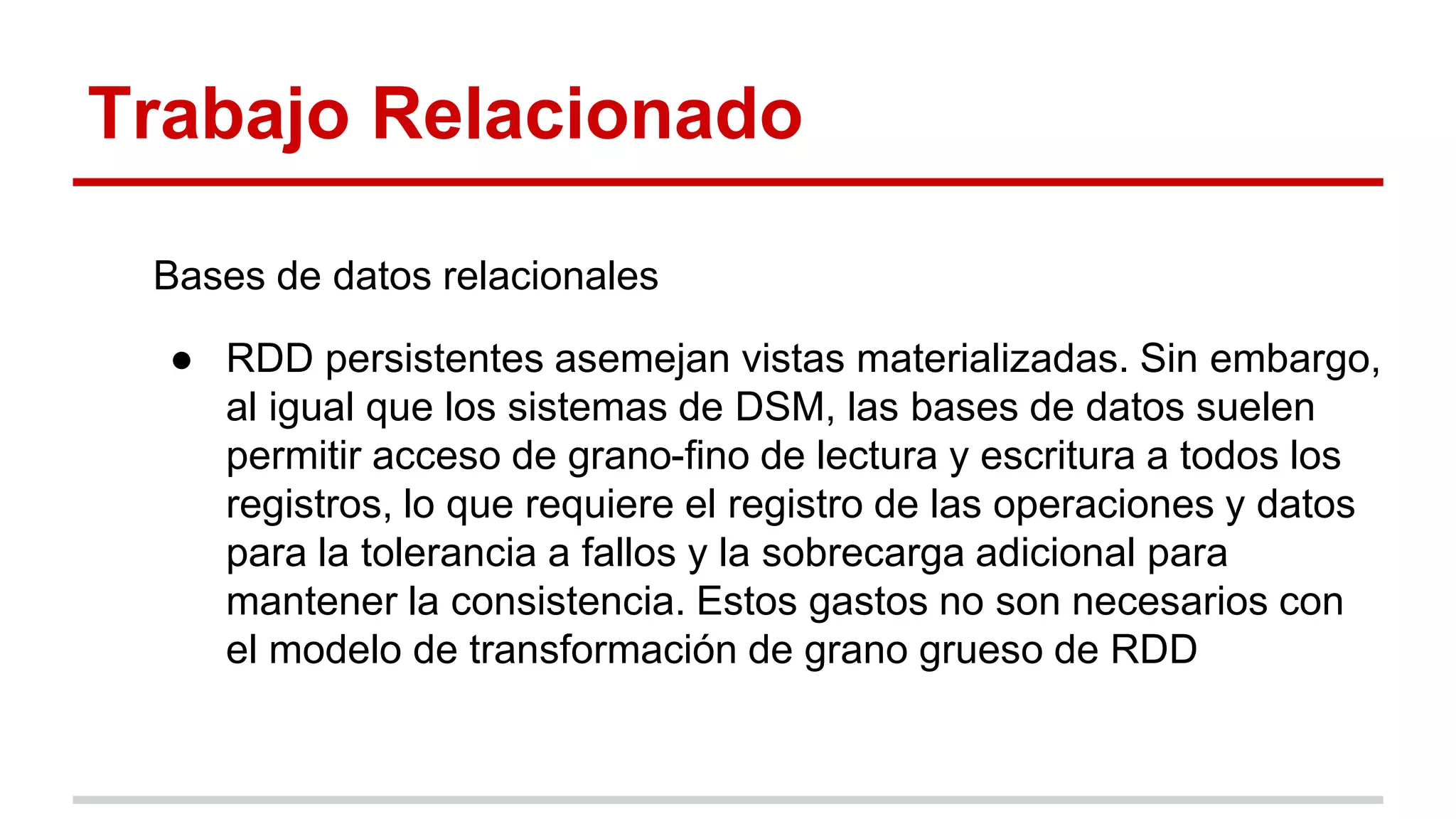 Trabajo Relacionado
Bases de datos relacionales
● RDD persistentes asemejan vistas materializadas. Sin embargo,
al igual que los sistemas de DSM, las bases de datos suelen
permitir acceso de grano-fino de lectura y escritura a todos los
registros, lo que requiere el registro de las operaciones y datos
para la tolerancia a fallos y la sobrecarga adicional para
mantener la consistencia. Estos gastos no son necesarios con
el modelo de transformación de grano grueso de RDD
 