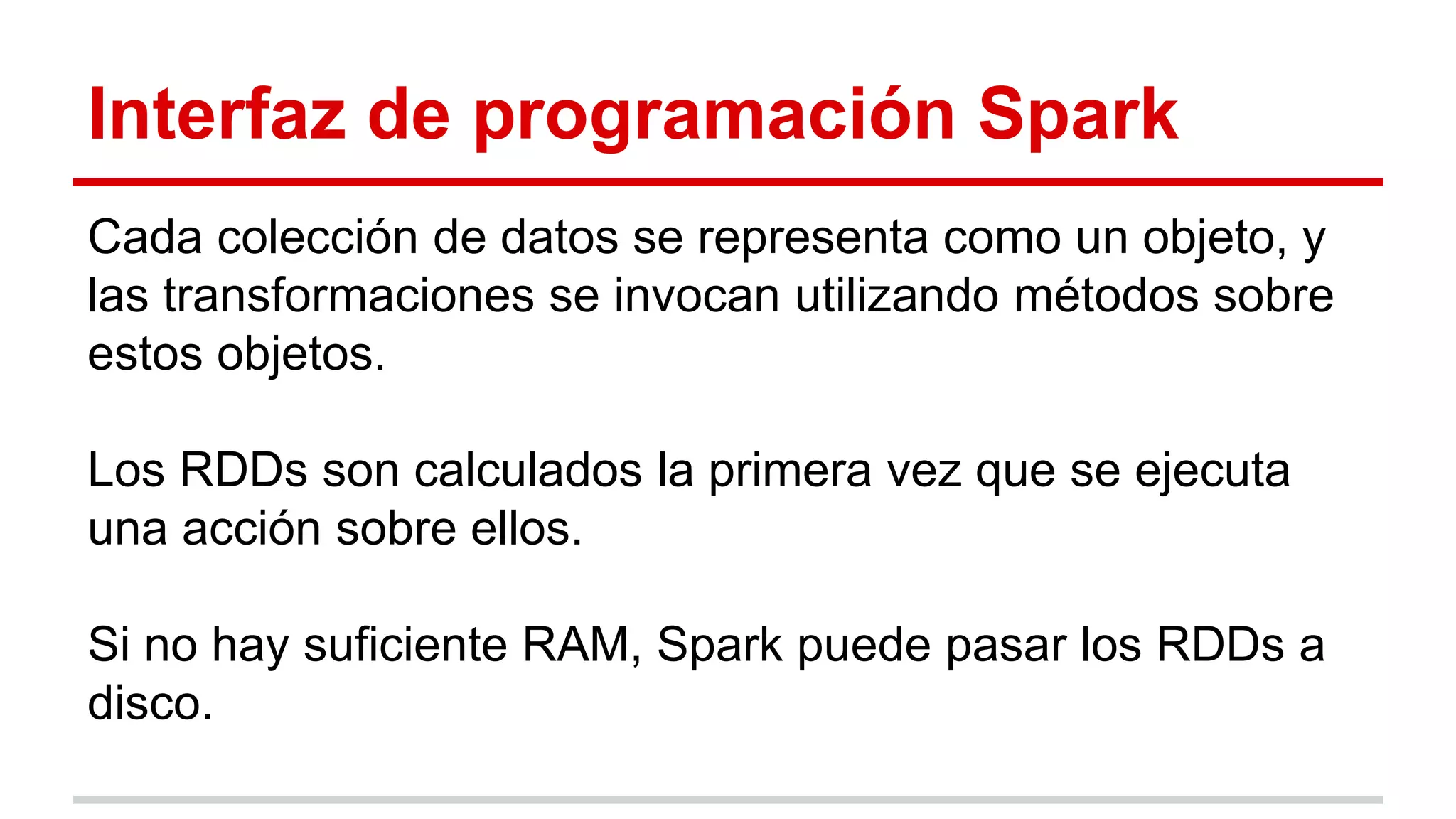 Interfaz de programación Spark
Cada colección de datos se representa como un objeto, y
las transformaciones se invocan utilizando métodos sobre
estos objetos.
Los RDDs son calculados la primera vez que se ejecuta
una acción sobre ellos.
Si no hay suficiente RAM, Spark puede pasar los RDDs a
disco.
 