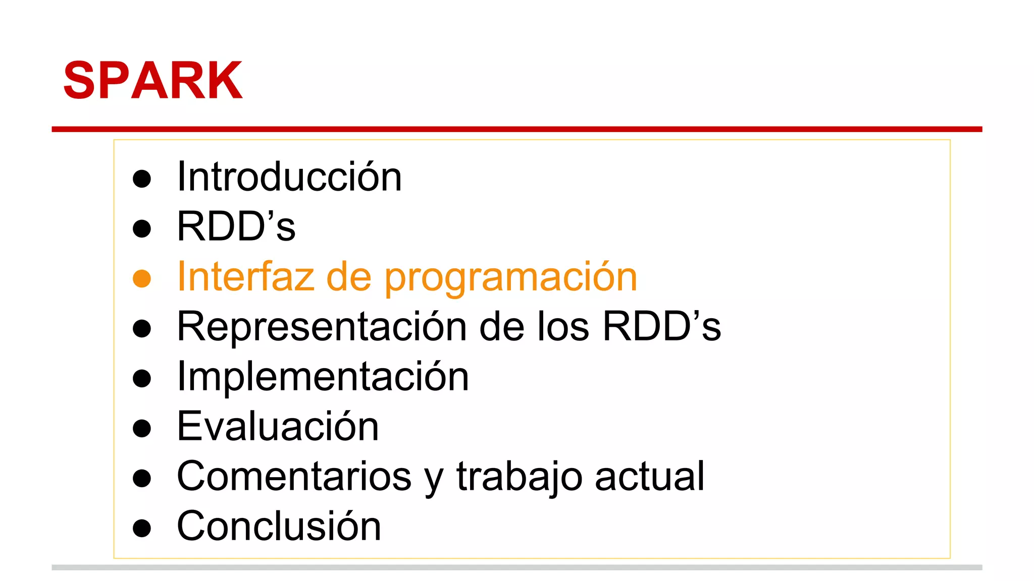 SPARK
● Introducción
● RDD’s
● Interfaz de programación
● Representación de los RDD’s
● Implementación
● Evaluación
● Comentarios y trabajo actual
● Conclusión
 