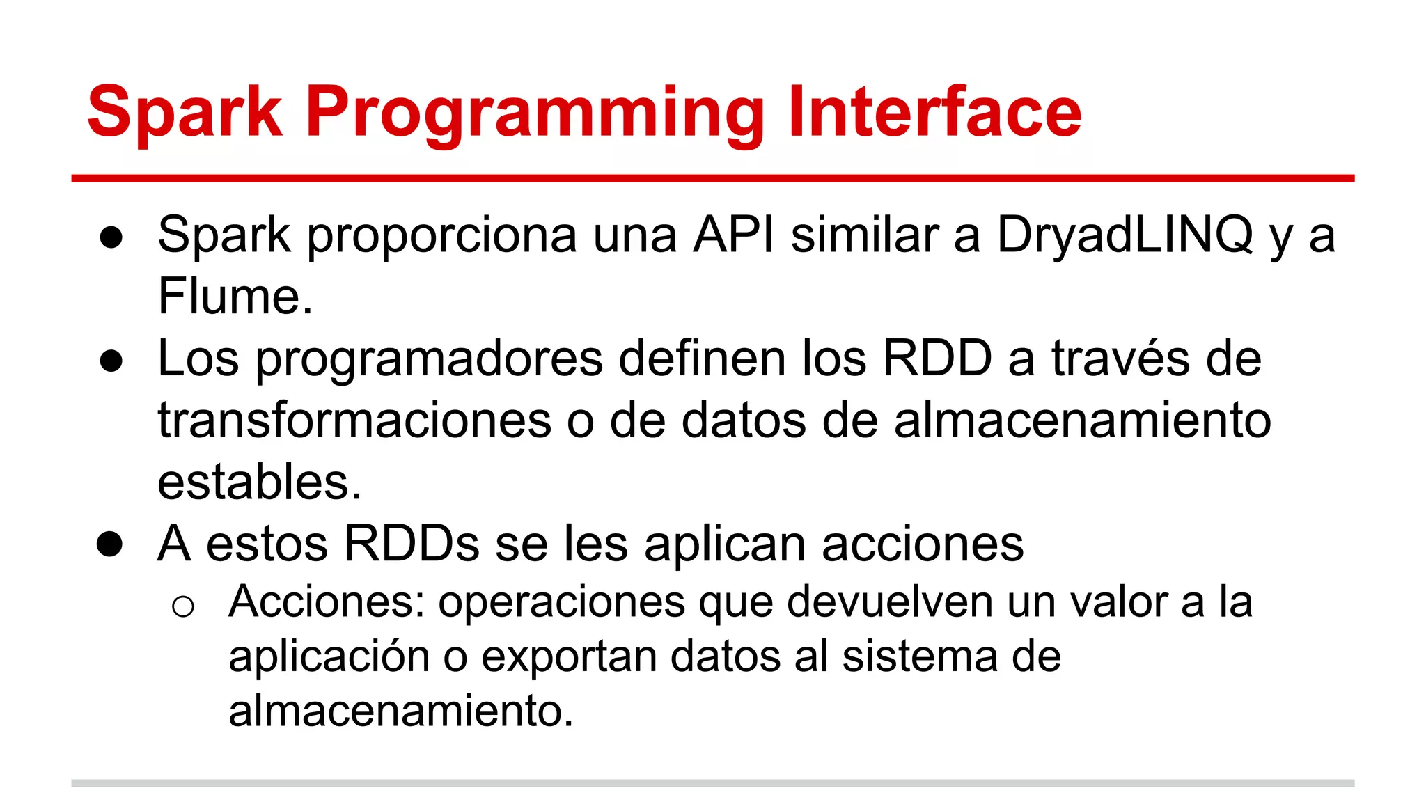 Spark Programming Interface
● Spark proporciona una API similar a DryadLINQ y a
Flume.
● Los programadores definen los RDD a través de
transformaciones o de datos de almacenamiento
estables.
● A estos RDDs se les aplican acciones
o Acciones: operaciones que devuelven un valor a la
aplicación o exportan datos al sistema de
almacenamiento.
 