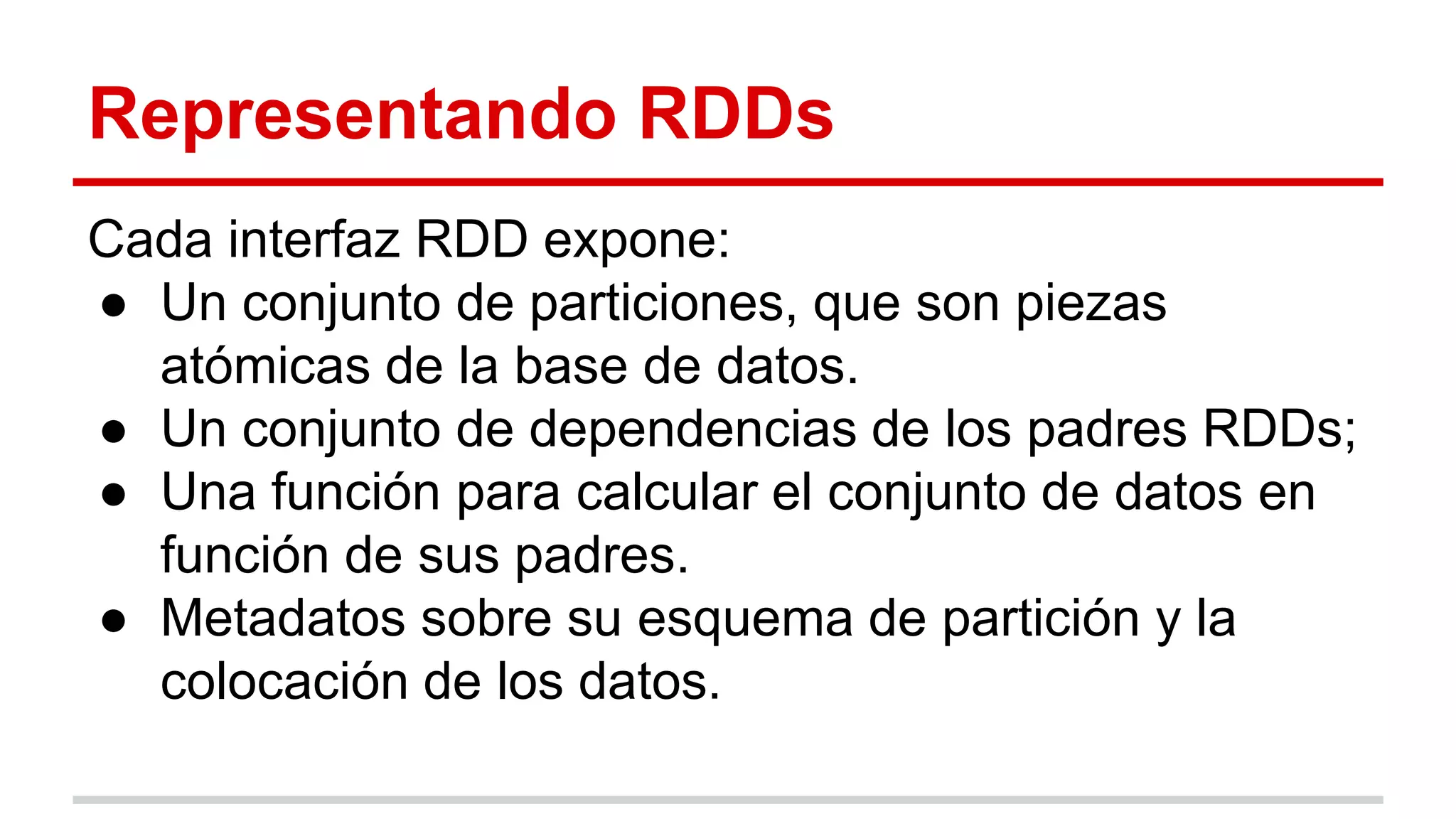 Representando RDDs
Cada interfaz RDD expone:
● Un conjunto de particiones, que son piezas
atómicas de la base de datos.
● Un conjunto de dependencias de los padres RDDs;
● Una función para calcular el conjunto de datos en
función de sus padres.
● Metadatos sobre su esquema de partición y la
colocación de los datos.
 