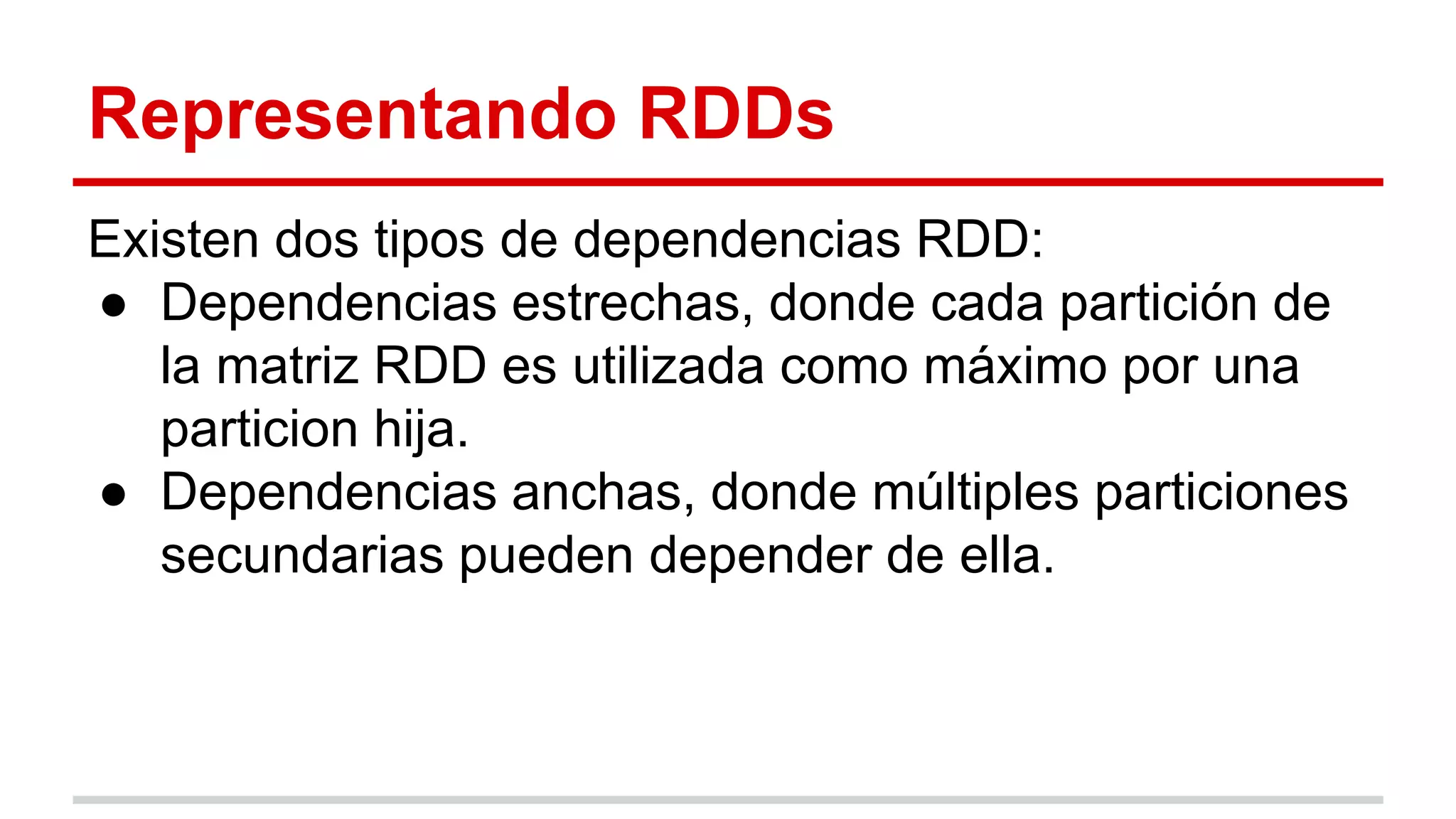 Representando RDDs
Existen dos tipos de dependencias RDD:
● Dependencias estrechas, donde cada partición de
la matriz RDD es utilizada como máximo por una
particion hija.
● Dependencias anchas, donde múltiples particiones
secundarias pueden depender de ella.
 