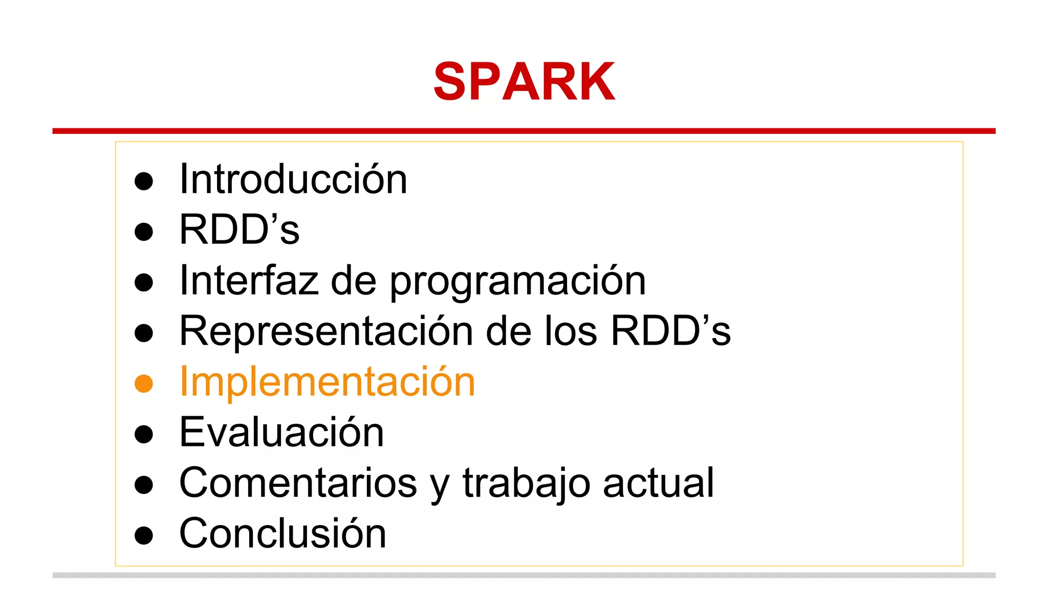SPARK
● Introducción
● RDD’s
● Interfaz de programación
● Representación de los RDD’s
● Implementación
● Evaluación
● Comentarios y trabajo actual
● Conclusión
 