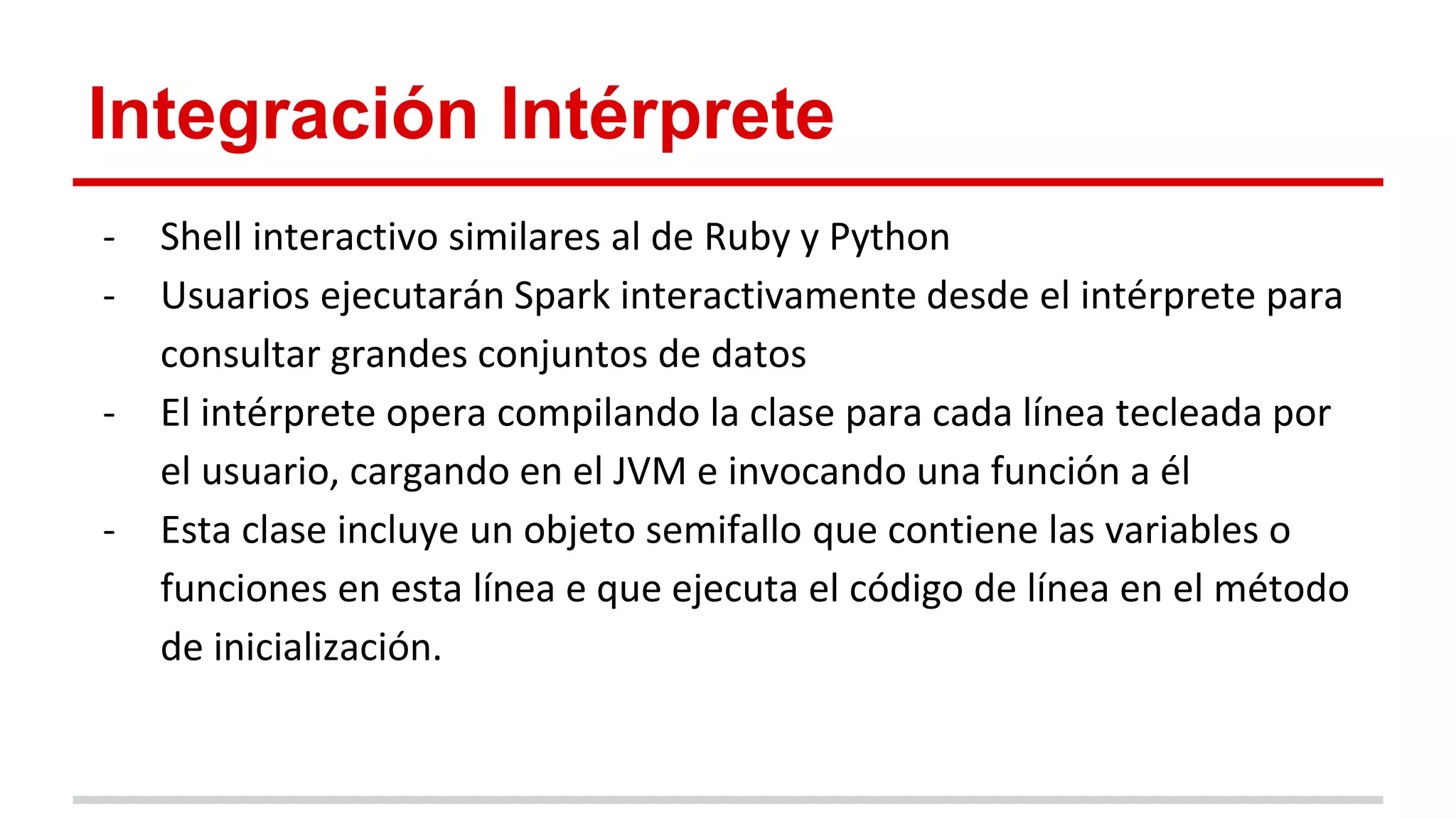 Integración Intérprete
- Shell interactivo similares al de Ruby y Python
- Usuarios ejecutarán Spark interactivamente desde el intérprete para
consultar grandes conjuntos de datos
- El intérprete opera compilando la clase para cada línea tecleada por
el usuario, cargando en el JVM e invocando una función a él
- Esta clase incluye un objeto semifallo que contiene las variables o
funciones en esta línea e que ejecuta el código de línea en el método
de inicialización.
 