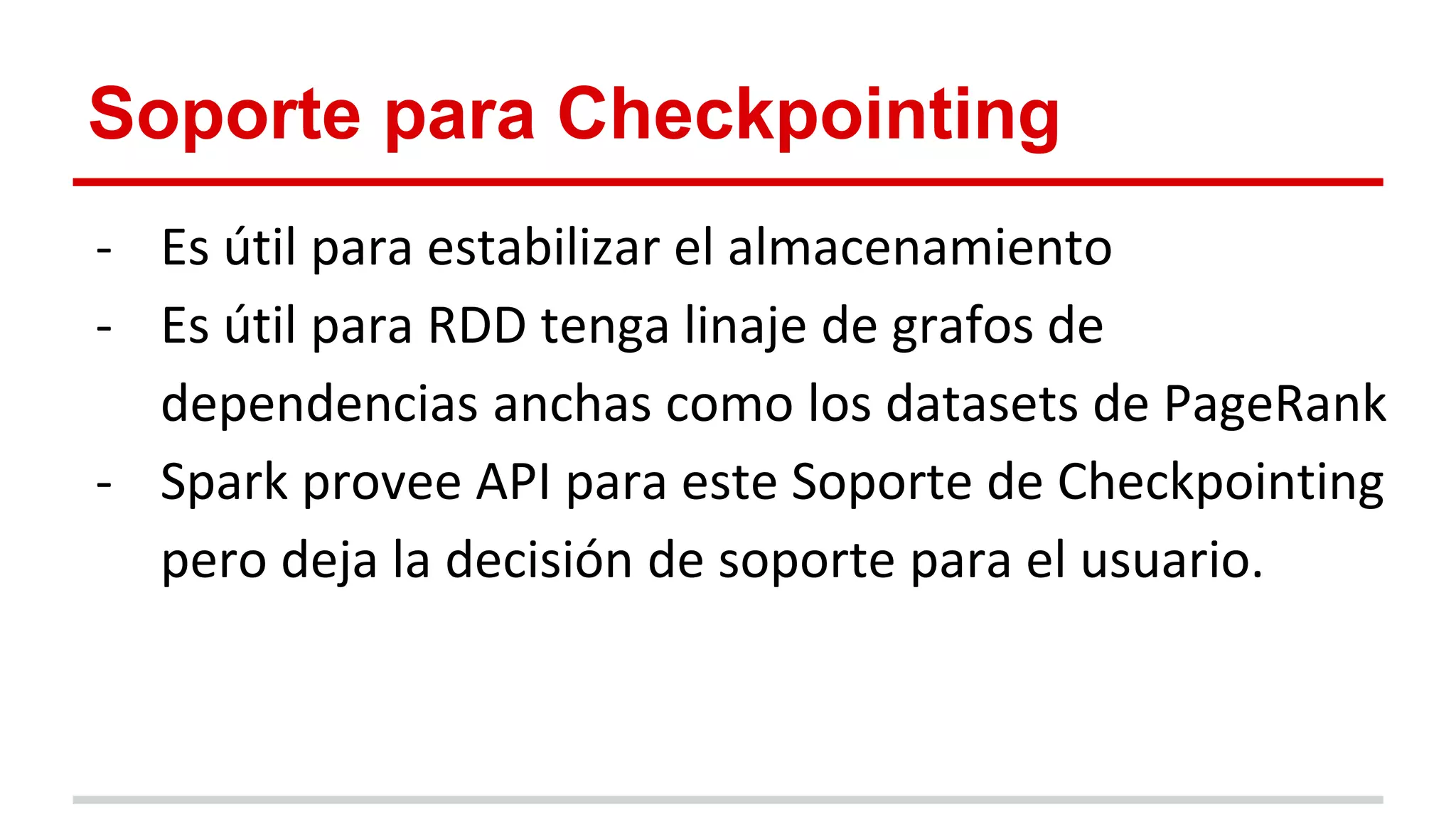 Soporte para Checkpointing
- Es útil para estabilizar el almacenamiento
- Es útil para RDD tenga linaje de grafos de
dependencias anchas como los datasets de PageRank
- Spark provee API para este Soporte de Checkpointing
pero deja la decisión de soporte para el usuario.
 