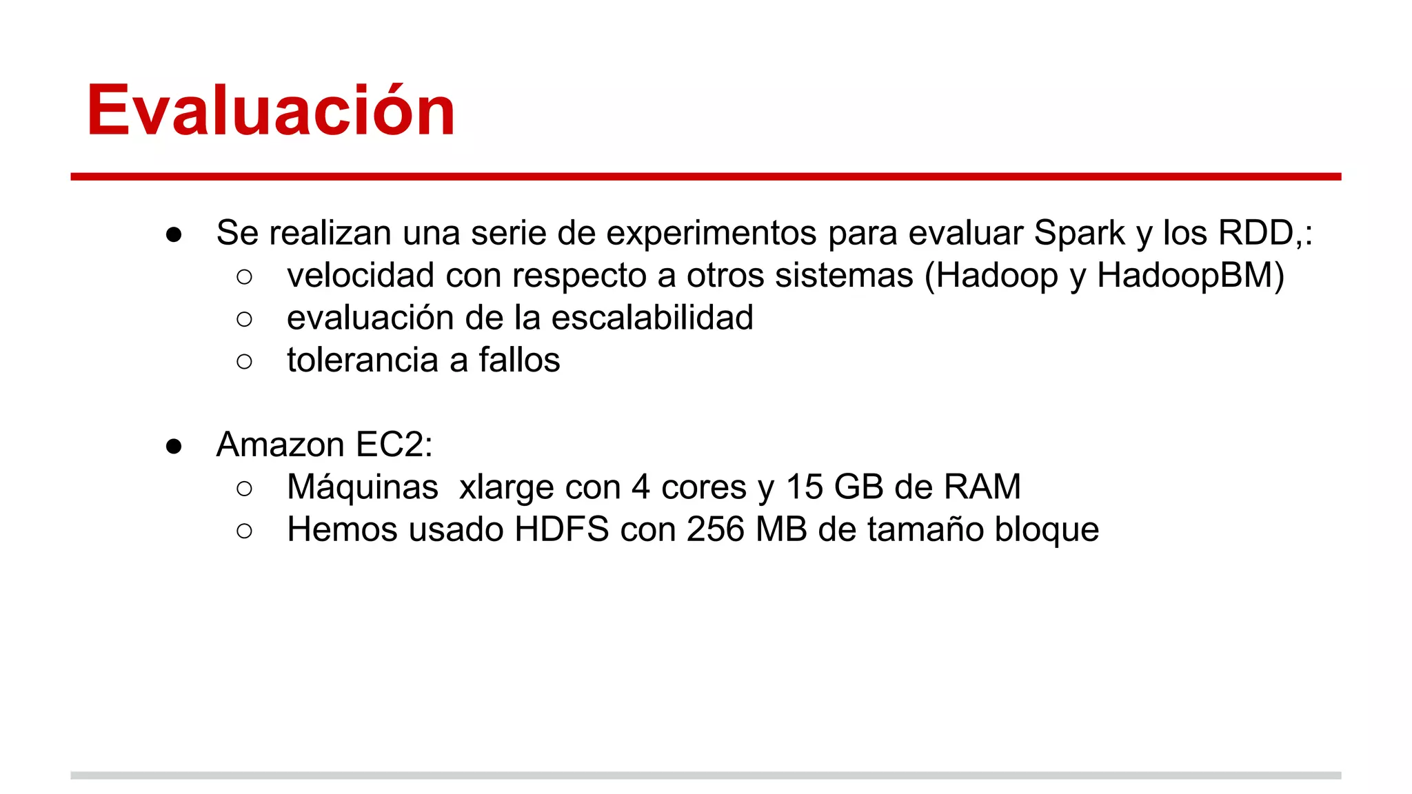 Evaluación
● Se realizan una serie de experimentos para evaluar Spark y los RDD,:
○ velocidad con respecto a otros sistemas (Hadoop y HadoopBM)
○ evaluación de la escalabilidad
○ tolerancia a fallos
● Amazon EC2:
○ Máquinas xlarge con 4 cores y 15 GB de RAM
○ Hemos usado HDFS con 256 MB de tamaño bloque
 