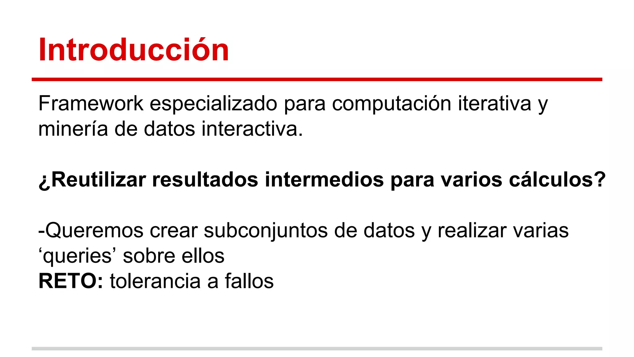 Introducción
Framework especializado para computación iterativa y
minería de datos interactiva.
¿Reutilizar resultados intermedios para varios cálculos?
-Queremos crear subconjuntos de datos y realizar varias
‘queries’ sobre ellos
RETO: tolerancia a fallos
 
