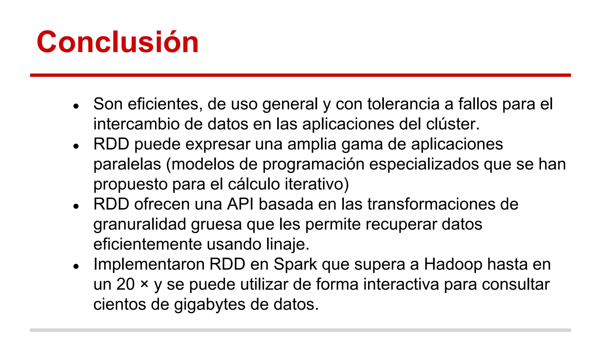 Conclusión
● Son eficientes, de uso general y con tolerancia a fallos para el
intercambio de datos en las aplicaciones del clúster.
● RDD puede expresar una amplia gama de aplicaciones
paralelas (modelos de programación especializados que se han
propuesto para el cálculo iterativo)
● RDD ofrecen una API basada en las transformaciones de
granuralidad gruesa que les permite recuperar datos
eficientemente usando linaje.
● Implementaron RDD en Spark que supera a Hadoop hasta en
un 20 × y se puede utilizar de forma interactiva para consultar
cientos de gigabytes de datos.
 