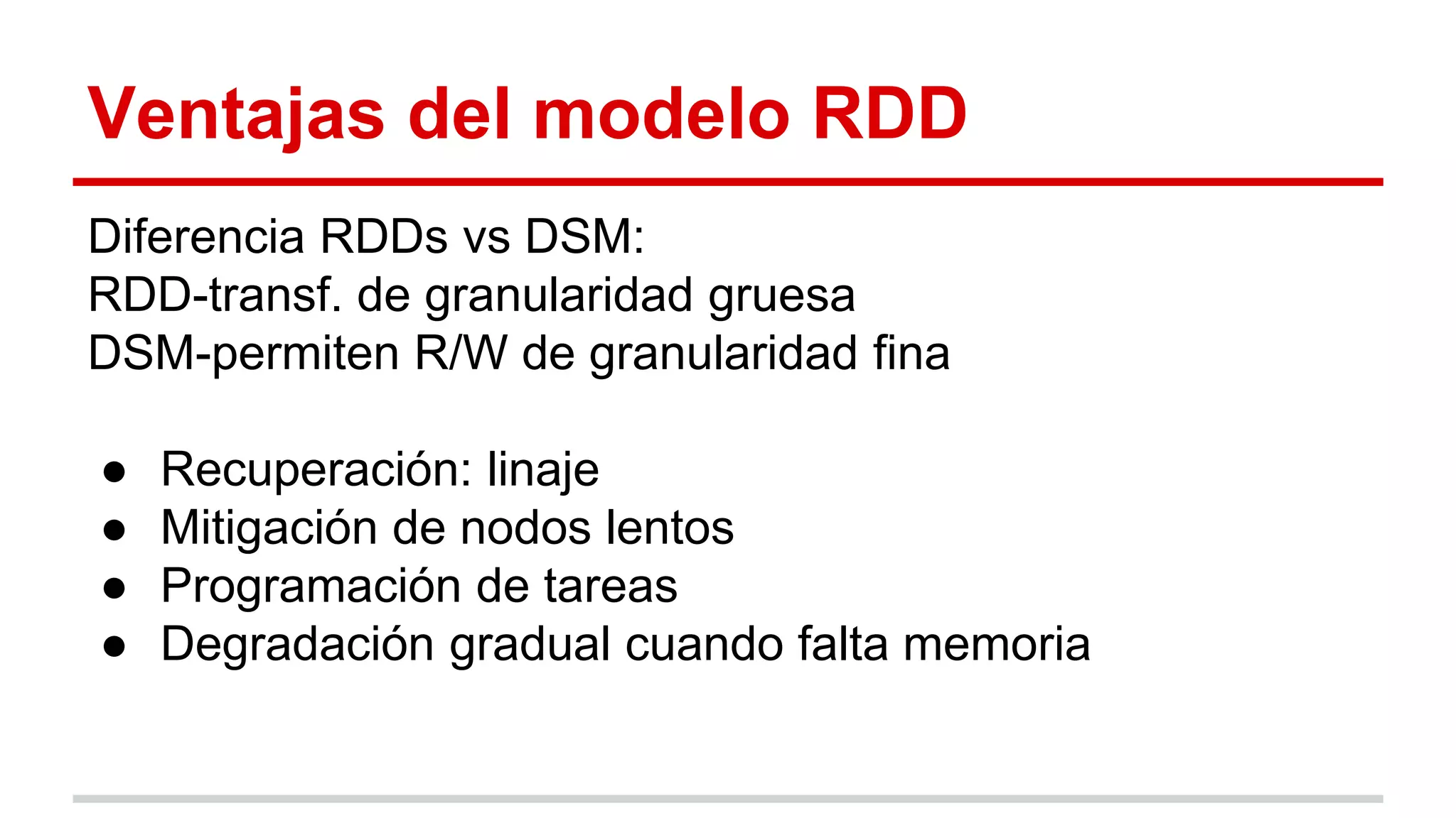 Ventajas del modelo RDD
Diferencia RDDs vs DSM:
RDD-transf. de granularidad gruesa
DSM-permiten R/W de granularidad fina
● Recuperación: linaje
● Mitigación de nodos lentos
● Programación de tareas
● Degradación gradual cuando falta memoria
 