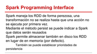 Spark Programming Interface
Spark maneja los RDD de forma perezosa, una
transformación no se realiza hasta que una acción no
se ejecuta por primera vez.
Mediante el método persist se puede indicar a Spark
que datos serán reusados
Spark permite almacenar también en disco los RDD
en lugar de en memoria (por defecto).
También se puede establecer prioridades de
persistencia
 