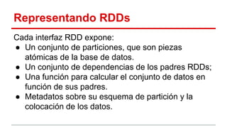Representando RDDs
Cada interfaz RDD expone:
● Un conjunto de particiones, que son piezas
atómicas de la base de datos.
● Un conjunto de dependencias de los padres RDDs;
● Una función para calcular el conjunto de datos en
función de sus padres.
● Metadatos sobre su esquema de partición y la
colocación de los datos.
 