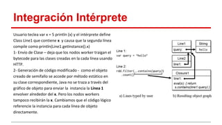 Integración Intérprete
Usuario teclea var x = 5 println (x) y el intérprete define
Class Line1 que contiene x y causa que la segunda línea
compile como println(Line1.getInstance().x)
1- Envío de Clase – deja que los nodos worker traigan el
bytecode para las clases creadas en la cada línea usando
HTTP.
2- Generación de código modificado - como el objeto
creado de semifallo se accede por método estático en
su clase correspondiente, Java no se traza a través del
gráfico de objeto para enviar la instancia la Línea 1
envolver alrededor del x. Pero los nodos workers
tampoco recibirán la x. Cambiamos que el código lógico
referencie la instancia para cada línea de objeto
directamente.
 