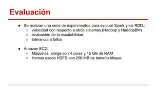 Evaluación
● Se realizan una serie de experimentos para evaluar Spark y los RDD,:
○ velocidad con respecto a otros sistemas (Hadoop y HadoopBM)
○ evaluación de la escalabilidad
○ tolerancia a fallos
● Amazon EC2:
○ Máquinas xlarge con 4 cores y 15 GB de RAM
○ Hemos usado HDFS con 256 MB de tamaño bloque
 