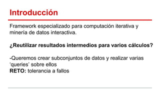Introducción
Framework especializado para computación iterativa y
minería de datos interactiva.
¿Reutilizar resultados intermedios para varios cálculos?
-Queremos crear subconjuntos de datos y realizar varias
‘queries’ sobre ellos
RETO: tolerancia a fallos
 