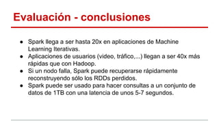 Evaluación - conclusiones
● Spark llega a ser hasta 20x en aplicaciones de Machine
Learning Iterativas.
● Aplicaciones de usuarios (video, tráfico,...) llegan a ser 40x más
rápidas que con Hadoop.
● Si un nodo falla, Spark puede recuperarse rápidamente
reconstruyendo sólo los RDDs perdidos.
● Spark puede ser usado para hacer consultas a un conjunto de
datos de 1TB con una latencia de unos 5-7 segundos.
 