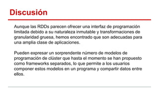 Discusión
Aunque las RDDs parecen ofrecer una interfaz de programación
limitada debido a su naturaleza inmutable y transformaciones de
granularidad gruesa, hemos encontrado que son adecuadas para
una amplia clase de aplicaciones.
Pueden expresar un sorprendente número de modelos de
programación de clúster que hasta el momento se han propuesto
como frameworks separados, lo que permite a los usuarios
componer estos modelos en un programa y compartir datos entre
ellos.
 