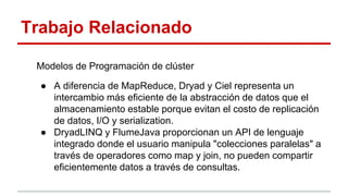 Trabajo Relacionado
Modelos de Programación de clúster
● A diferencia de MapReduce, Dryad y Ciel representa un
intercambio más eficiente de la abstracción de datos que el
almacenamiento estable porque evitan el costo de replicación
de datos, I/O y serialization.
● DryadLINQ y FlumeJava proporcionan un API de lenguaje
integrado donde el usuario manipula "colecciones paralelas" a
través de operadores como map y join, no pueden compartir
eficientemente datos a través de consultas.
 